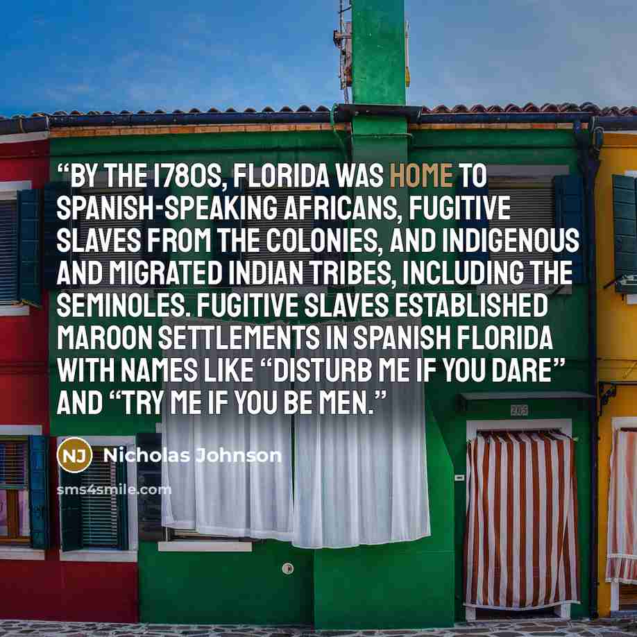 “By the 1780s, Florida was home to Spanish-speaking Africans, fugitive slaves from the colonies, and indigenous and migrated Indian tribes, including the Seminoles. Fugitive slaves established maroon settlements in Spanish Florida with names like “Disturb Me If You Dare” and “Try Me If You Be Men.” quote by Nicholas Johnson