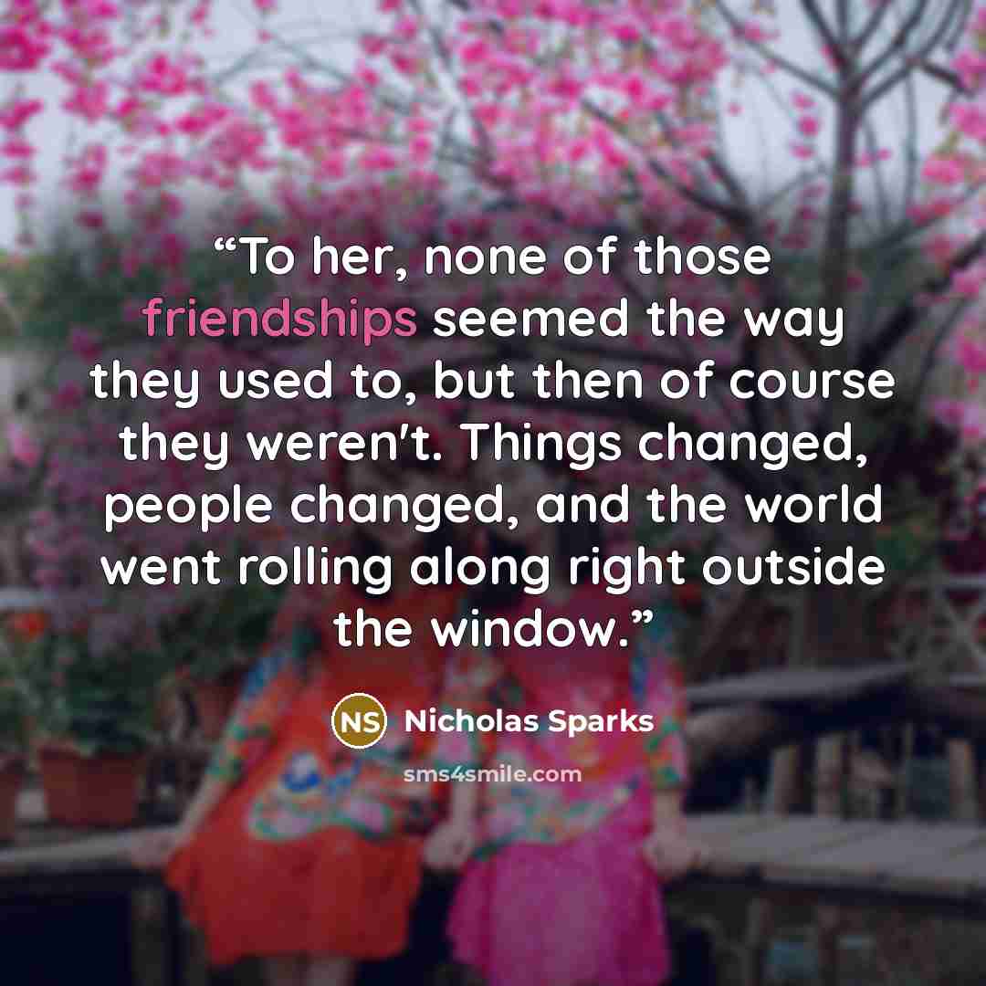 “To her, none of those friendships seemed the way they used to, but then of course they weren't. Things changed, people changed, and the world went rolling along right outside the window.” quote by Nicholas Sparks