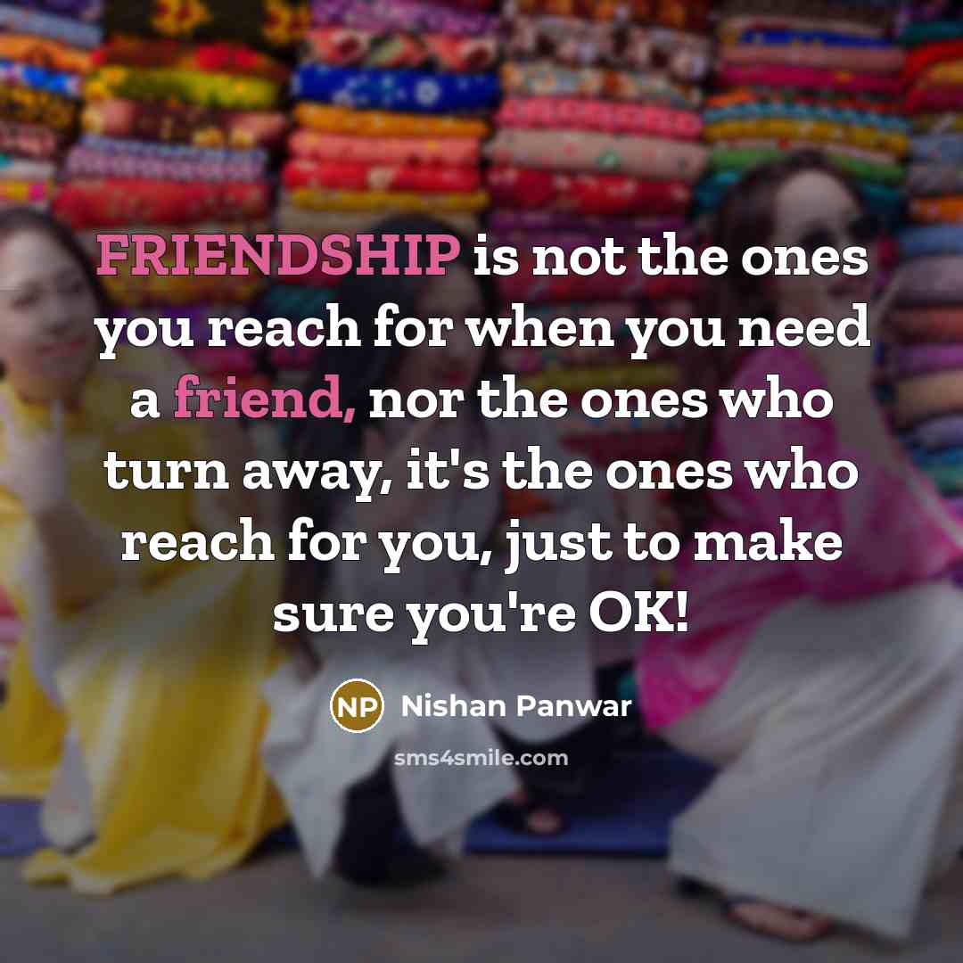 “FRIENDSHIP is not the ones you reach for when you need a friend, nor the ones who turn away, it's the ones who reach for you, just to make sure you're OK!” quote by Nishan Panwar