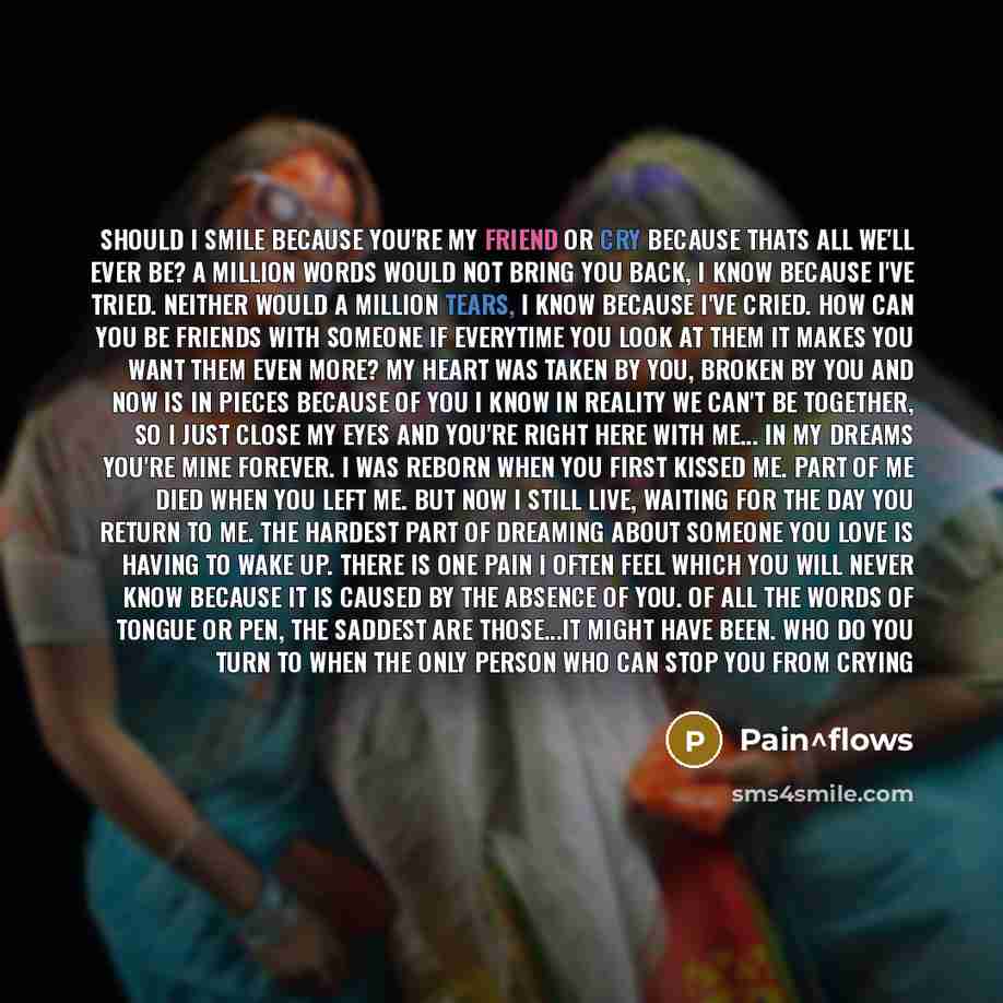 “Should I Smile Because You're My Friend Or Cry Because Thats All We'll Ever Be? A Million Words Would Not Bring You Back, I Know Because I've Tried. Neither Would A Million Tears, I Know Because I've Cried. How Can You Be Friends With Someone If Everytime You Look At Them It Makes You Want Them…” quote by Pain^flows
