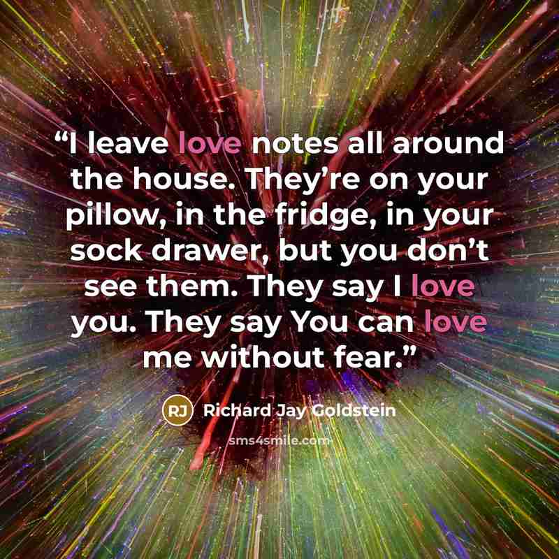 “I leave love notes all around the house. They’re on your pillow, in the fridge, in your sock drawer, but you don’t see them. They say I love you. They say You can love me without fear.” quote by Richard Jay Goldstein
