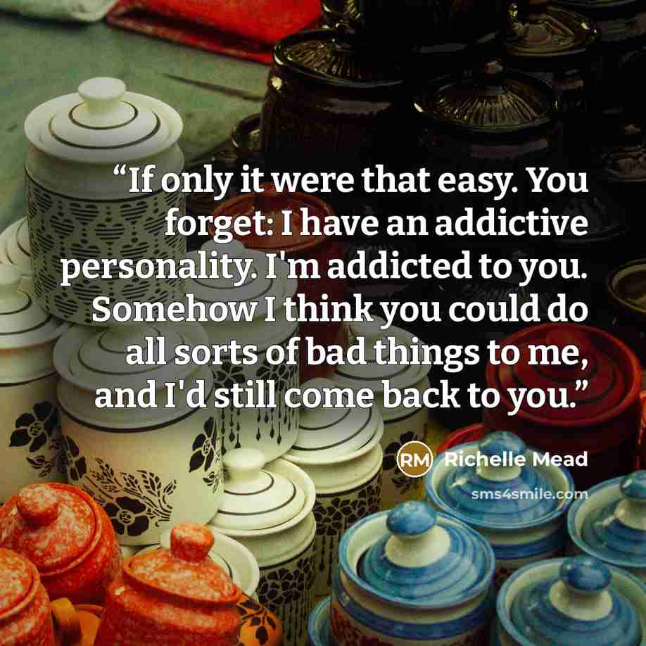 “If only it were that easy. You forget: I have an addictive personality. I'm addicted to you. Somehow I think you could do all sorts of bad things to me, and I'd still come back to you.” quote by Richelle Mead