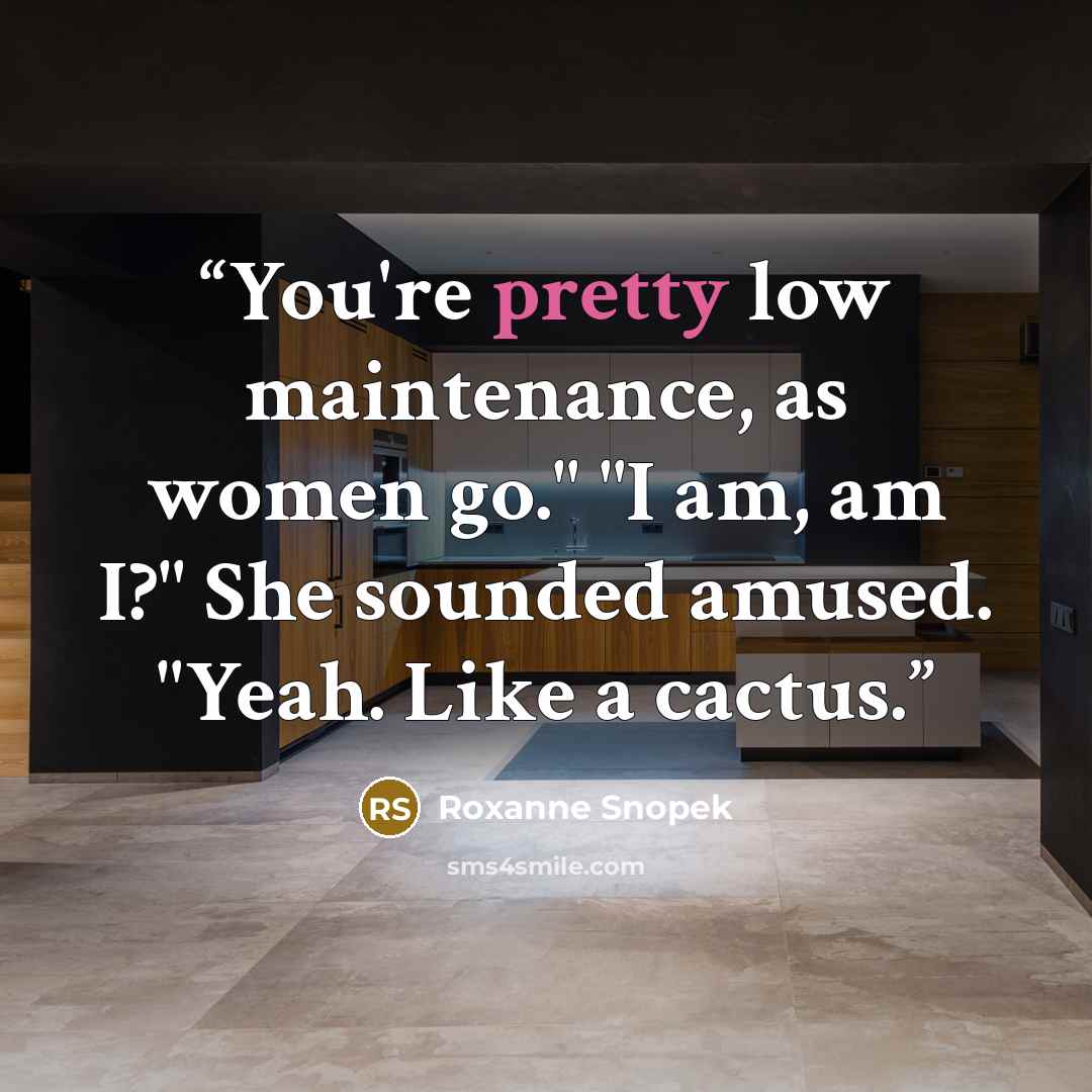 “You're pretty low maintenance, as women go." "I am, am I?" She sounded amused. "Yeah. Like a cactus.” quote by Roxanne Snopek
