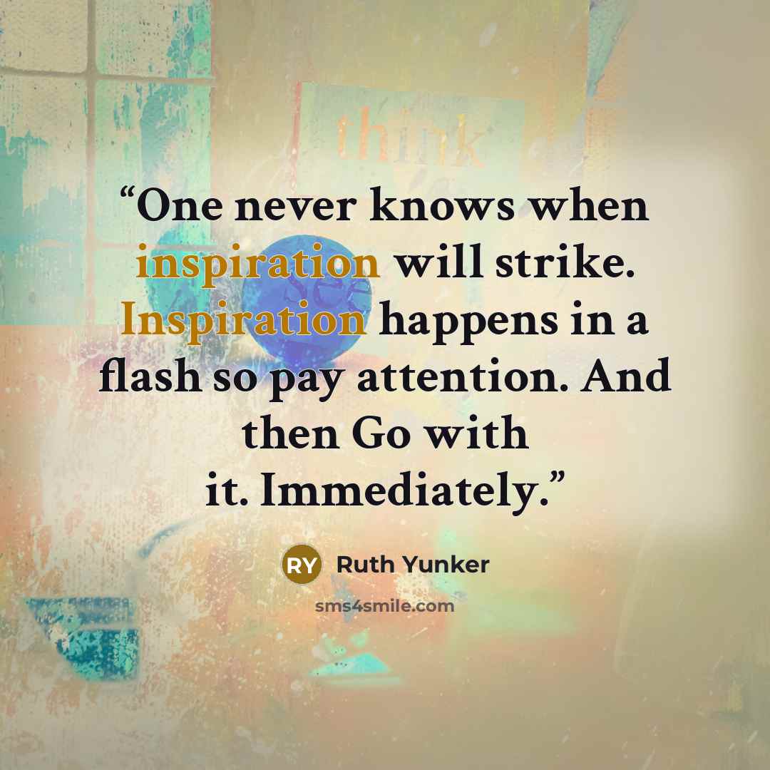 “One never knows when inspiration will strike. Inspiration happens in a flash so pay attention. And then Go with it. Immediately.” quote by Ruth Yunker