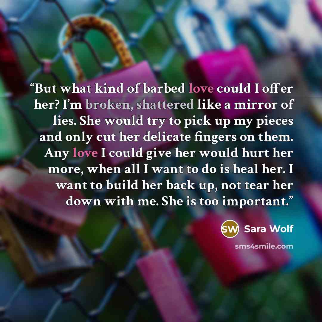 “But what kind of barbed love could I offer her? I’m broken, shattered like a mirror of lies. She would try to pick up my pieces and only cut her delicate fingers on them. Any love I could give her would hurt her more, when all I want to do is heal her. I want to build her back up, not tear her…” quote by Sara Wolf