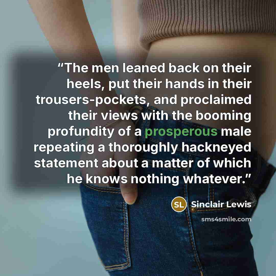 “The men leaned back on their heels, put their hands in their trousers-pockets, and proclaimed their views with the booming profundity of a prosperous male repeating a thoroughly hackneyed statement about a matter of which he knows nothing whatever.” quote by Sinclair Lewis
