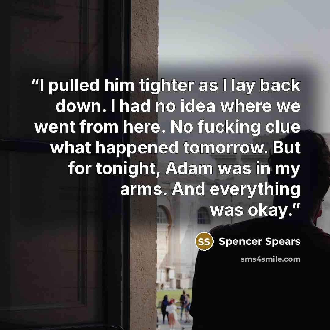 “I pulled him tighter as I lay back down. I had no idea where we went from here. No fucking clue what happened tomorrow. But for tonight, Adam was in my arms. And everything was okay.” quote by Spencer Spears