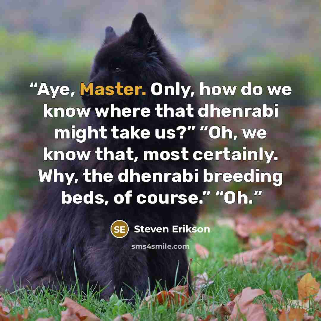 “Aye, Master. Only, how do we know where that dhenrabi might take us?” “Oh, we know that, most certainly. Why, the dhenrabi breeding beds, of course.” “Oh.” quote by Steven Erikson