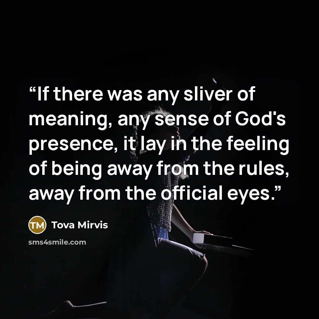 “If there was any sliver of meaning, any sense of God's presence, it lay in the feeling of being away from the rules, away from the official eyes.” quote by Tova Mirvis