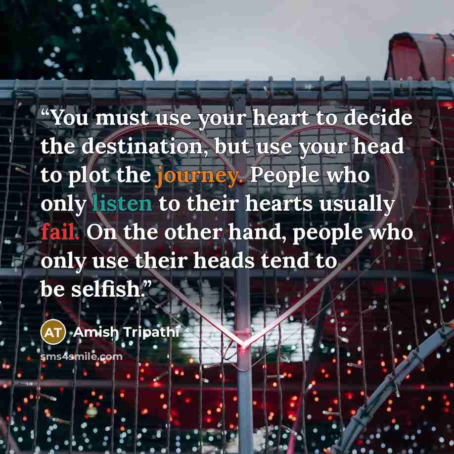 “You must use your heart to decide the destination, but use your head to plot the journey. People who only listen to their hearts usually fail. On the other hand, people who only use their heads tend to be selfish.” quote by Amish Tripathi