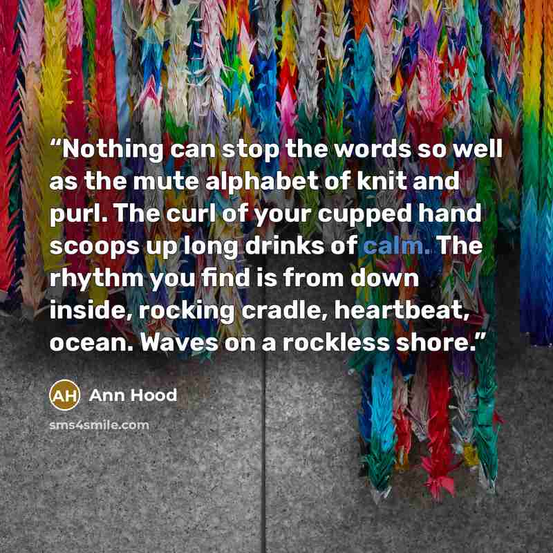 “Nothing can stop the words so well as the mute alphabet of knit and purl. The curl of your cupped hand scoops up long drinks of calm. The rhythm you find is from down inside, rocking cradle, heartbeat, ocean. Waves on a rockless shore.” quote by Ann Hood