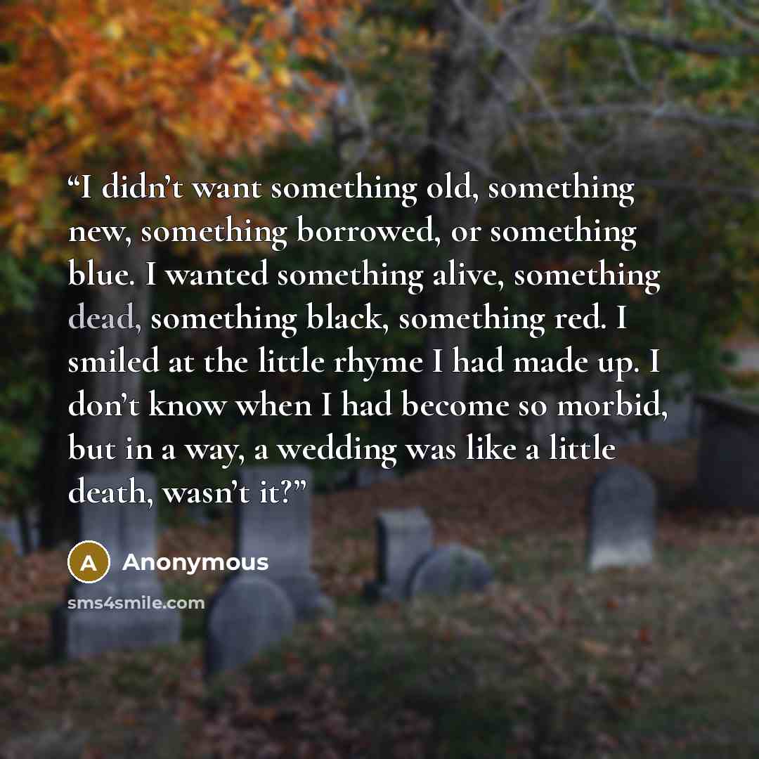 “I didn’t want something old, something new, something borrowed, or something blue. I wanted something alive, something dead, something black, something red. I smiled at the little rhyme I had made up. I don’t know when I had become so morbid, but in a way, a wedding was like a little death, wasn’t…” quote by Anonymous