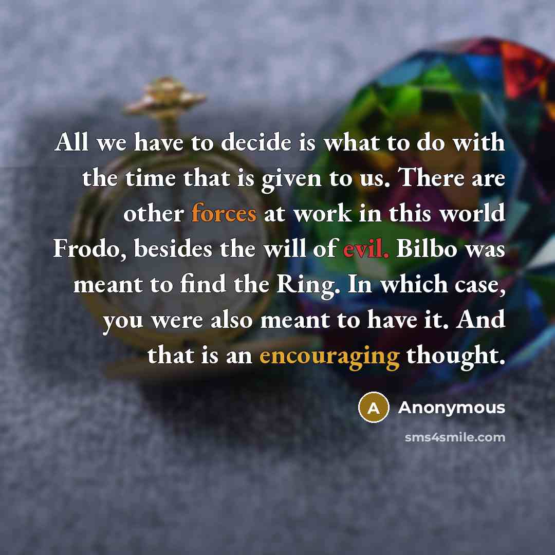 “All we have to decide is what to do with the time that is given to us. There are other forces at work in this world Frodo, besides the will of evil. Bilbo was meant to find the Ring. In which case, you were also meant to have it. And that is an encouraging thought.” quote by Anonymous