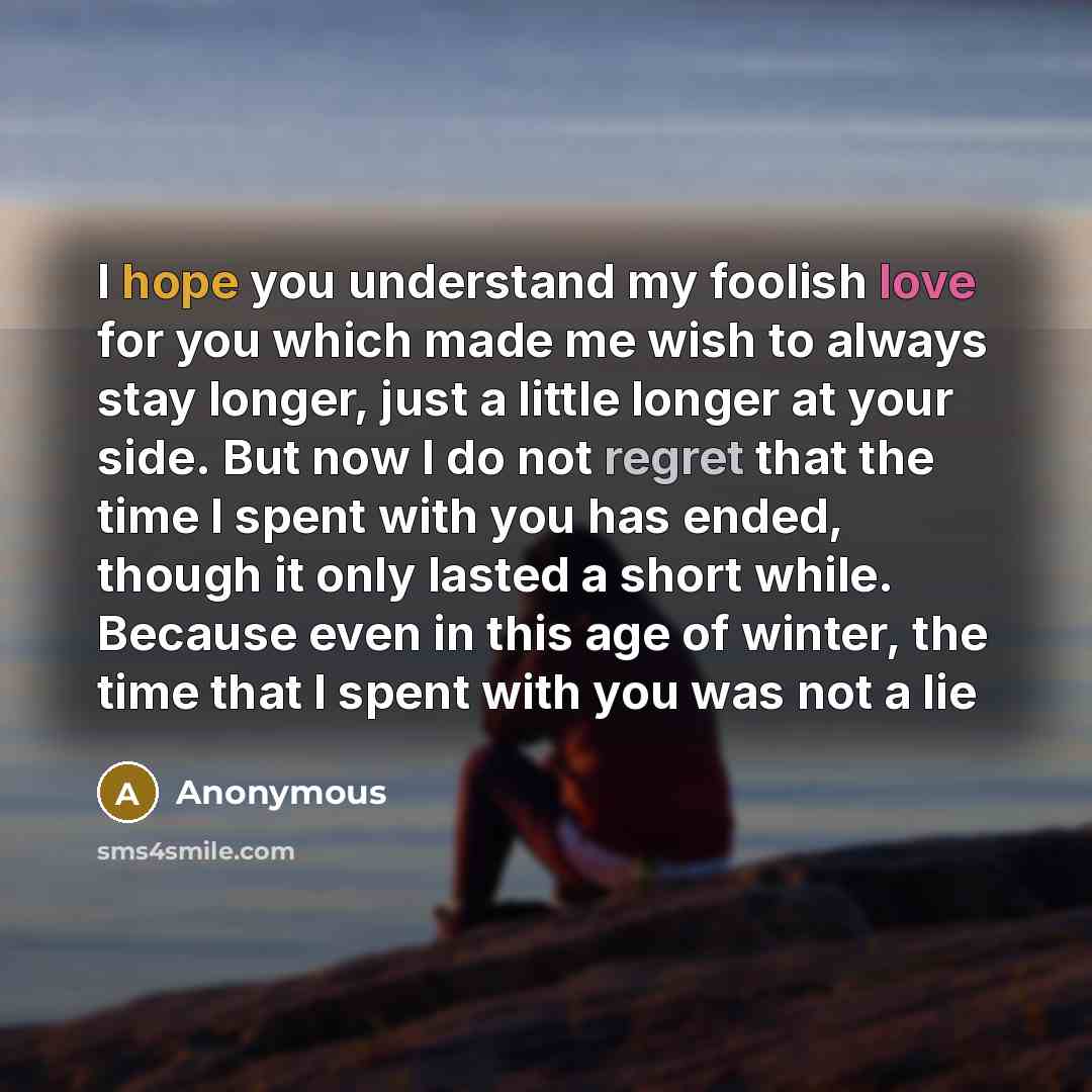 “I hope you understand my foolish love for you which made me wish to always stay longer, just a little longer at your side. But now I do not regret that the time I spent with you has ended, though it only lasted a short while. Because even in this age of winter, the time that I spent with you was…” quote by Anonymous