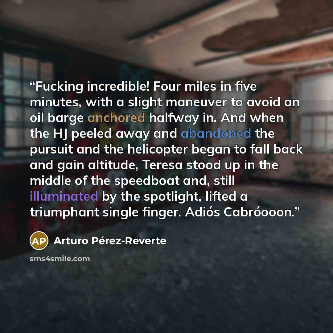 “Fucking incredible! Four miles in five minutes, with a slight maneuver to avoid an oil barge anchored halfway in. And when the HJ peeled away and abandoned the pursuit and the helicopter began to fall back and gain altitude, Teresa stood up in the middle of the speedboat and, still illuminated by…” quote by Arturo Pérez-Reverte