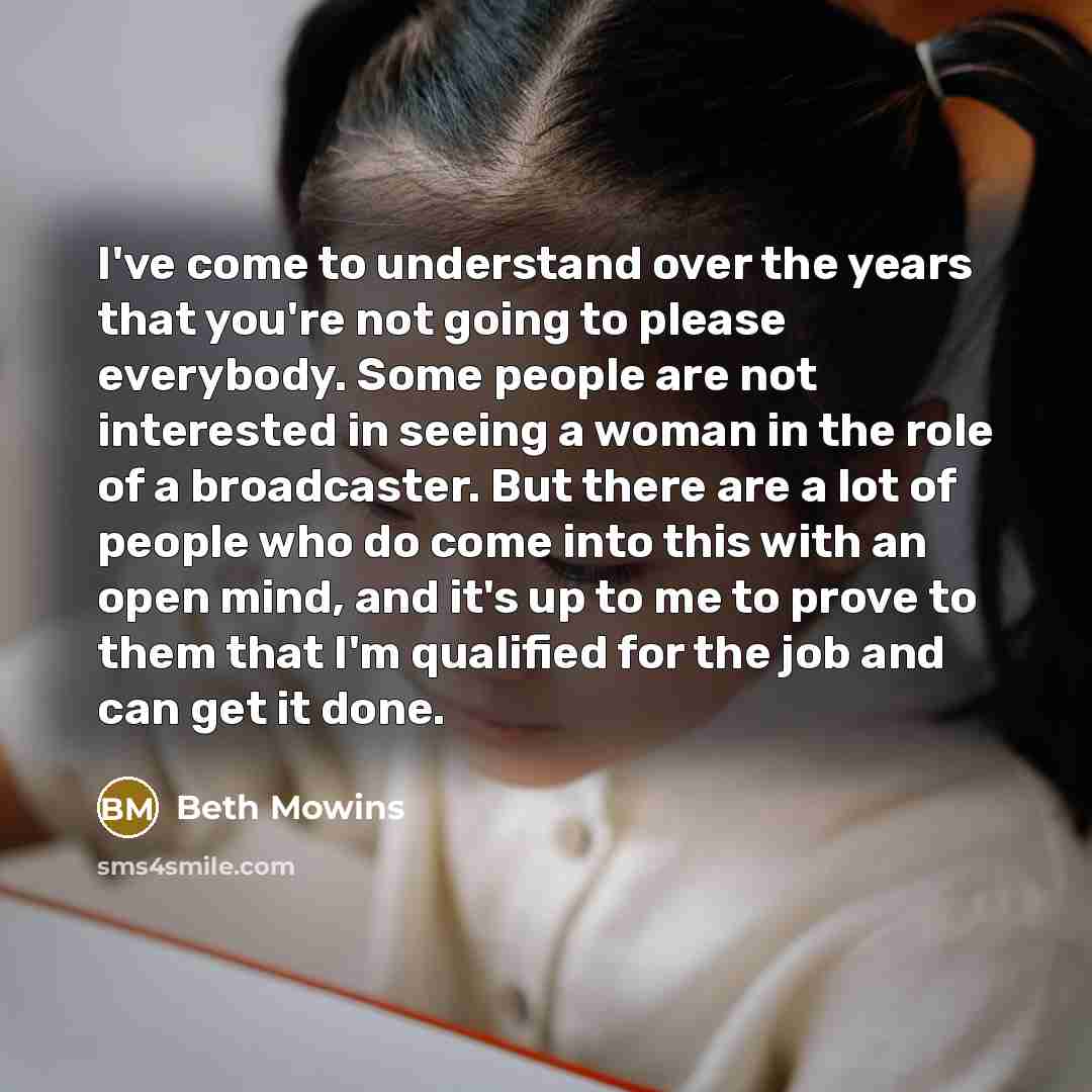 “I've come to understand over the years that you're not going to please everybody. Some people are not interested in seeing a woman in the role of a broadcaster. But there are a lot of people who do come into this with an open mind, and it's up to me to prove to them that I'm qualified for the job…” quote by Beth Mowins