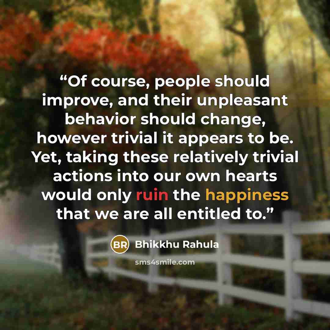 “Of course, people should improve, and their unpleasant behavior should change, however trivial it appears to be. Yet, taking these relatively trivial actions into our own hearts would only ruin the happiness that we are all entitled to.” quote by Bhikkhu Rahula