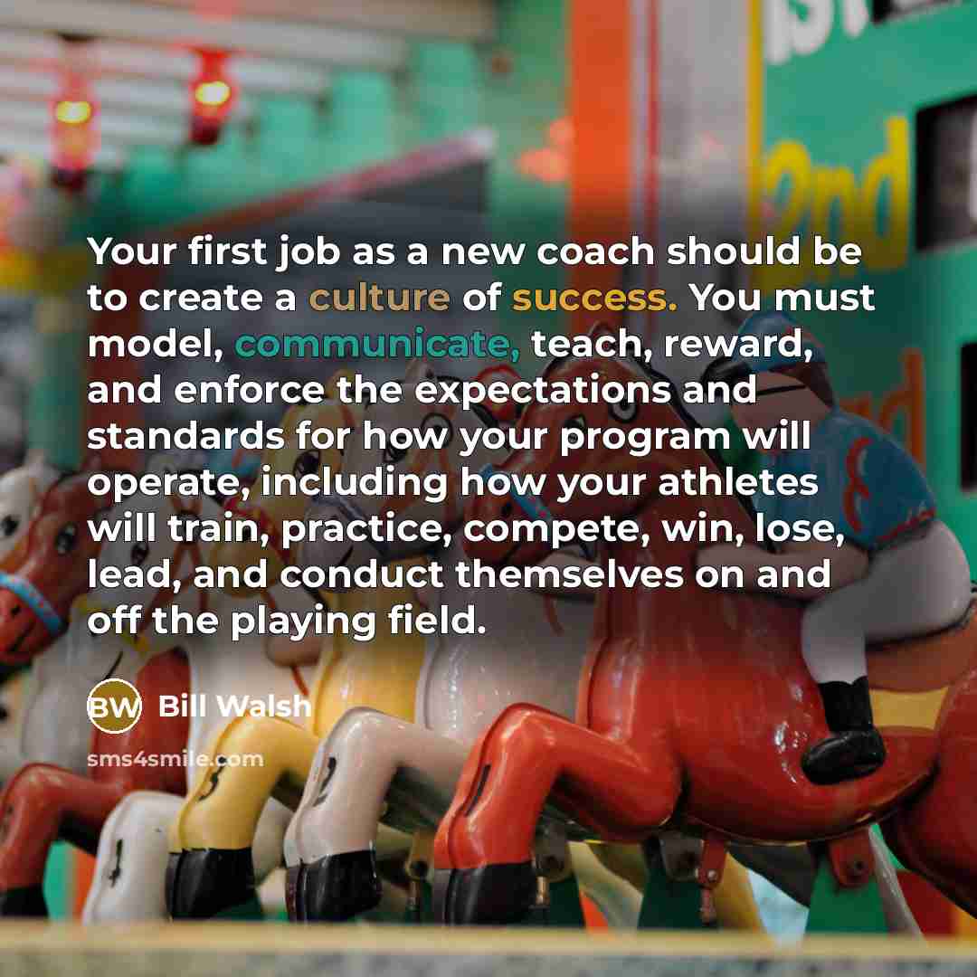 “Your first job as a new coach should be to create a culture of success. You must model, communicate, teach, reward, and enforce the expectations and standards for how your program will operate, including how your athletes will train, practice, compete, win, lose, lead, and conduct themselves on…” quote by Bill Walsh