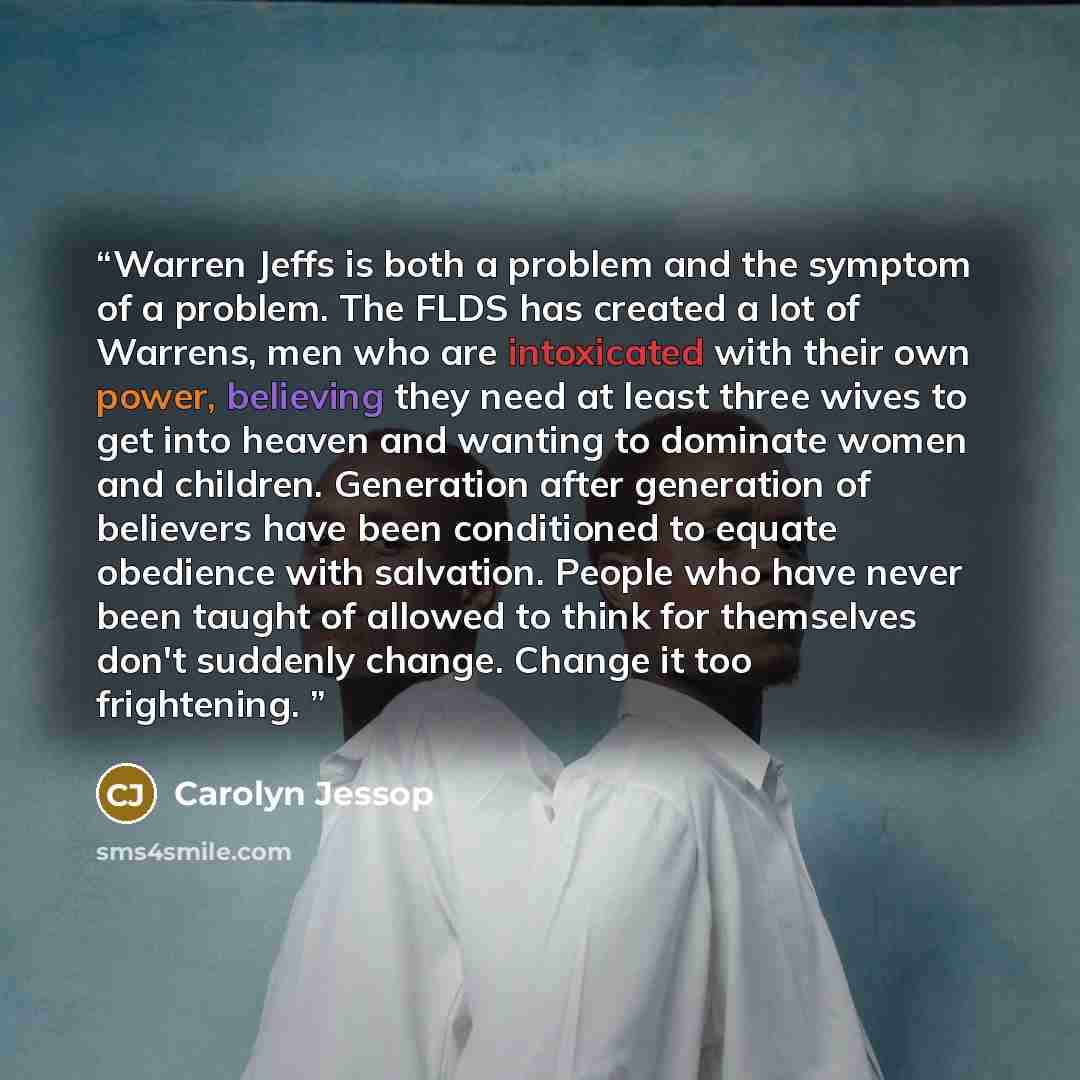 “Warren Jeffs is both a problem and the symptom of a problem. The FLDS has created a lot of Warrens, men who are intoxicated with their own power, believing they need at least three wives to get into heaven and wanting to dominate women and children. Generation after generation of believers have…” quote by Carolyn Jessop