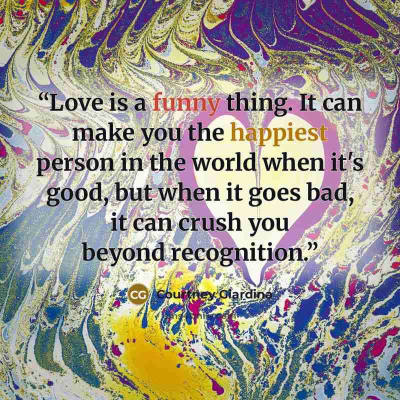 “Love is a funny thing. It can make you the happiest person in the world when it's good, but when it goes bad, it can crush you beyond recognition.” quote by Courtney Giardina