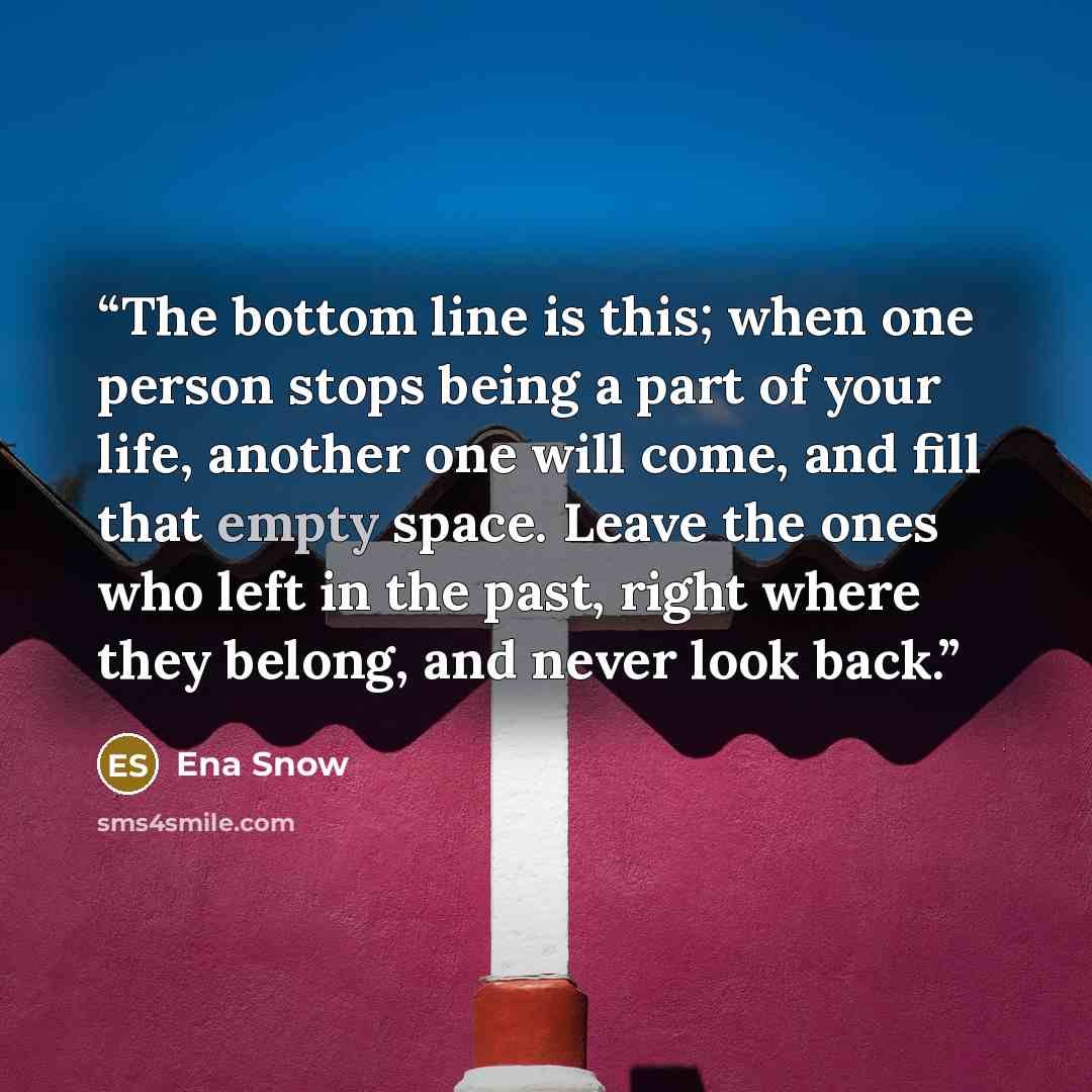 “The bottom line is this; when one person stops being a part of your life, another one will come, and fill that empty space. Leave the ones who left in the past, right where they belong, and never look back.” quote by Ena Snow