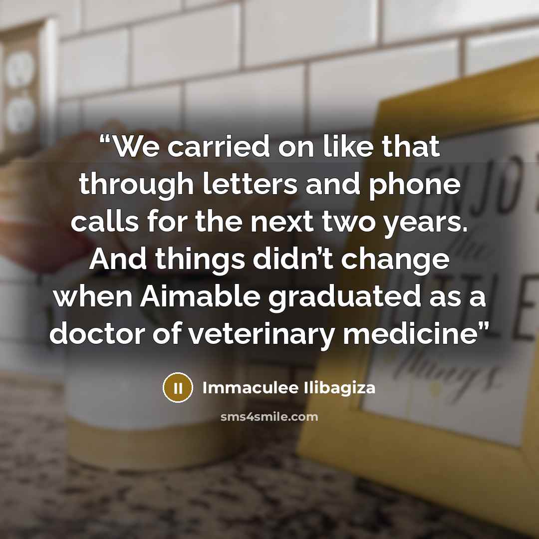 “We carried on like that through letters and phone calls for the next two years. And things didn’t change when Aimable graduated as a doctor of veterinary medicine” quote by Immaculée Ilibagiza