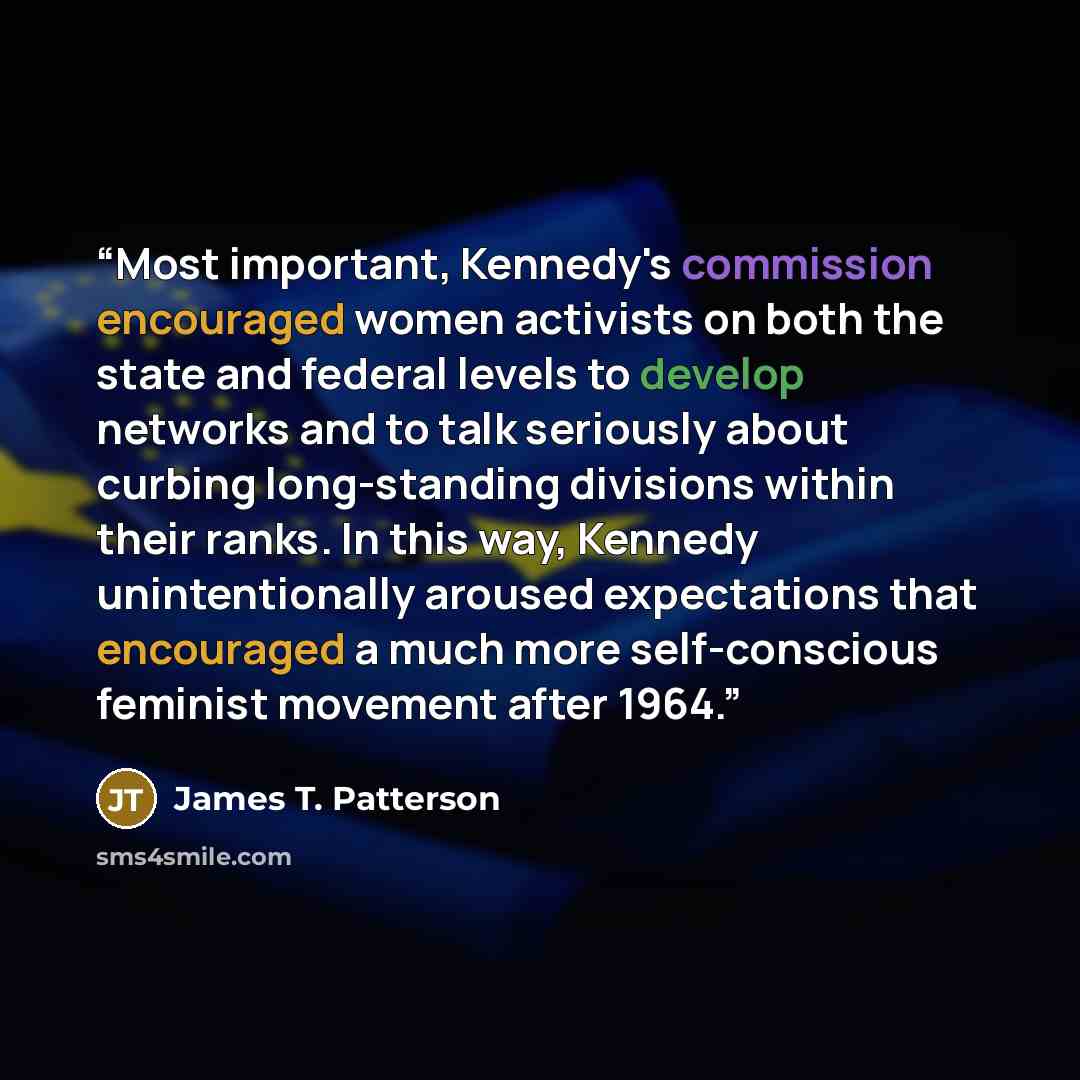 “Most important, Kennedy's commission encouraged women activists on both the state and federal levels to develop networks and to talk seriously about curbing long-standing divisions within their ranks. In this way, Kennedy unintentionally aroused expectations that encouraged a much more…” quote by James T. Patterson