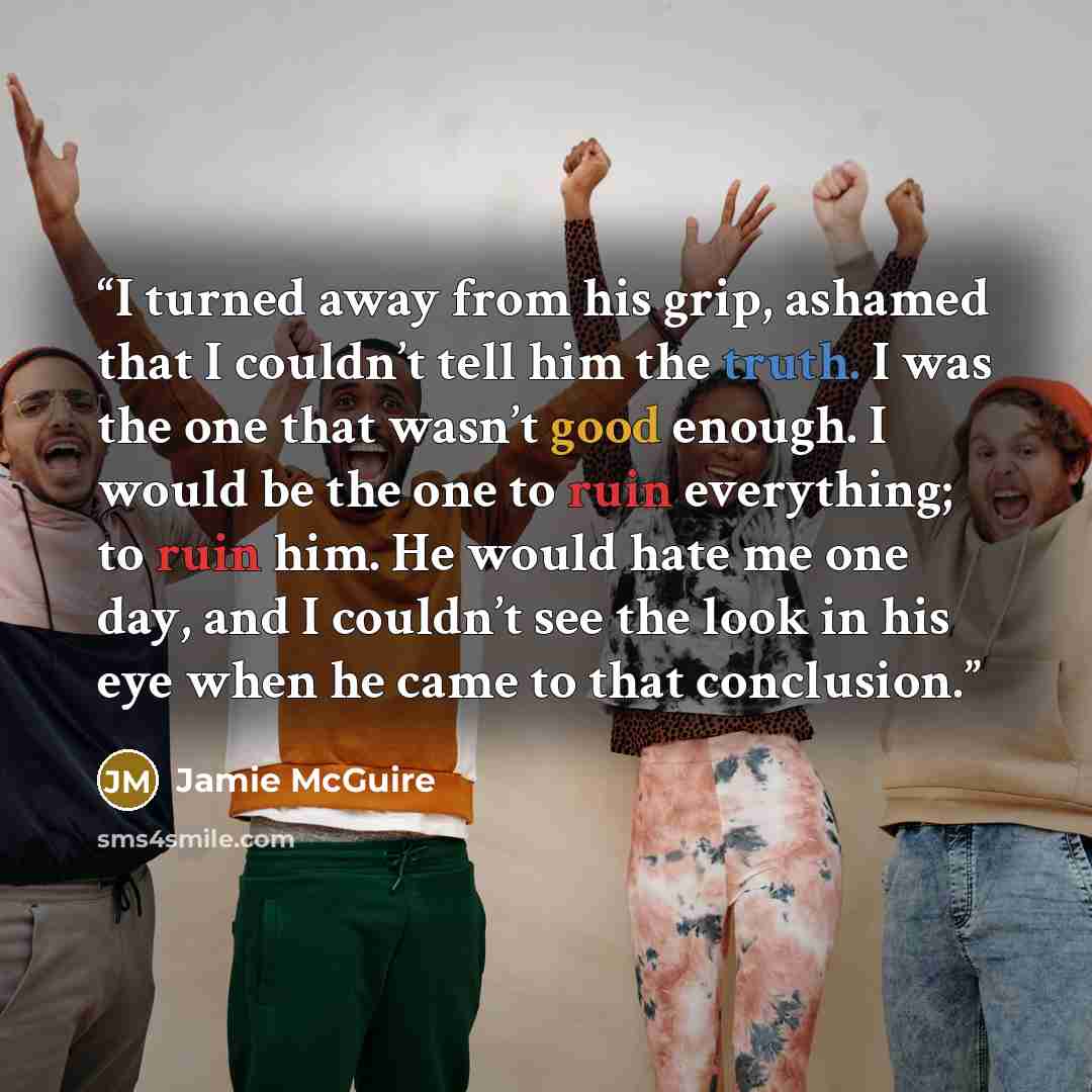 “I turned away from his grip, ashamed that I couldn’t tell him the truth. I was the one that wasn’t good enough. I would be the one to ruin everything; to ruin him. He would hate me one day, and I couldn’t see the look in his eye when he came to that conclusion.” quote by Jamie McGuire