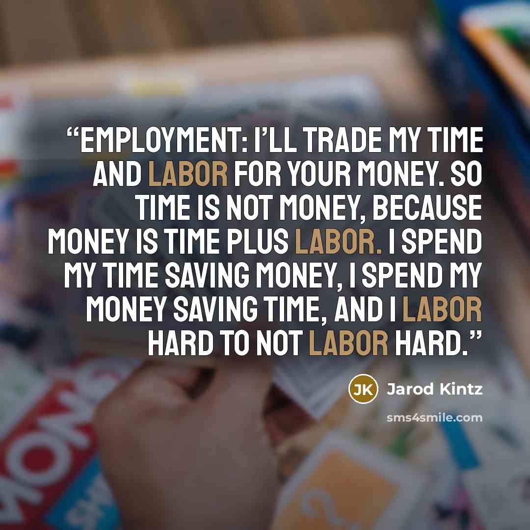 “Employment: I’ll trade my time and labor for your money. So time is not money, because money is time plus labor. I spend my time saving money, I spend my money saving time, and I labor hard to not labor hard.” quote by Jarod Kintz
