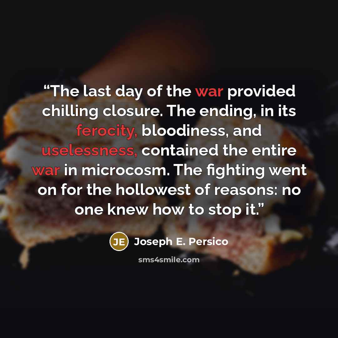 “The last day of the war provided chilling closure. The ending, in its ferocity, bloodiness, and uselessness, contained the entire war in microcosm. The fighting went on for the hollowest of reasons: no one knew how to stop it.” quote by Joseph E. Persico