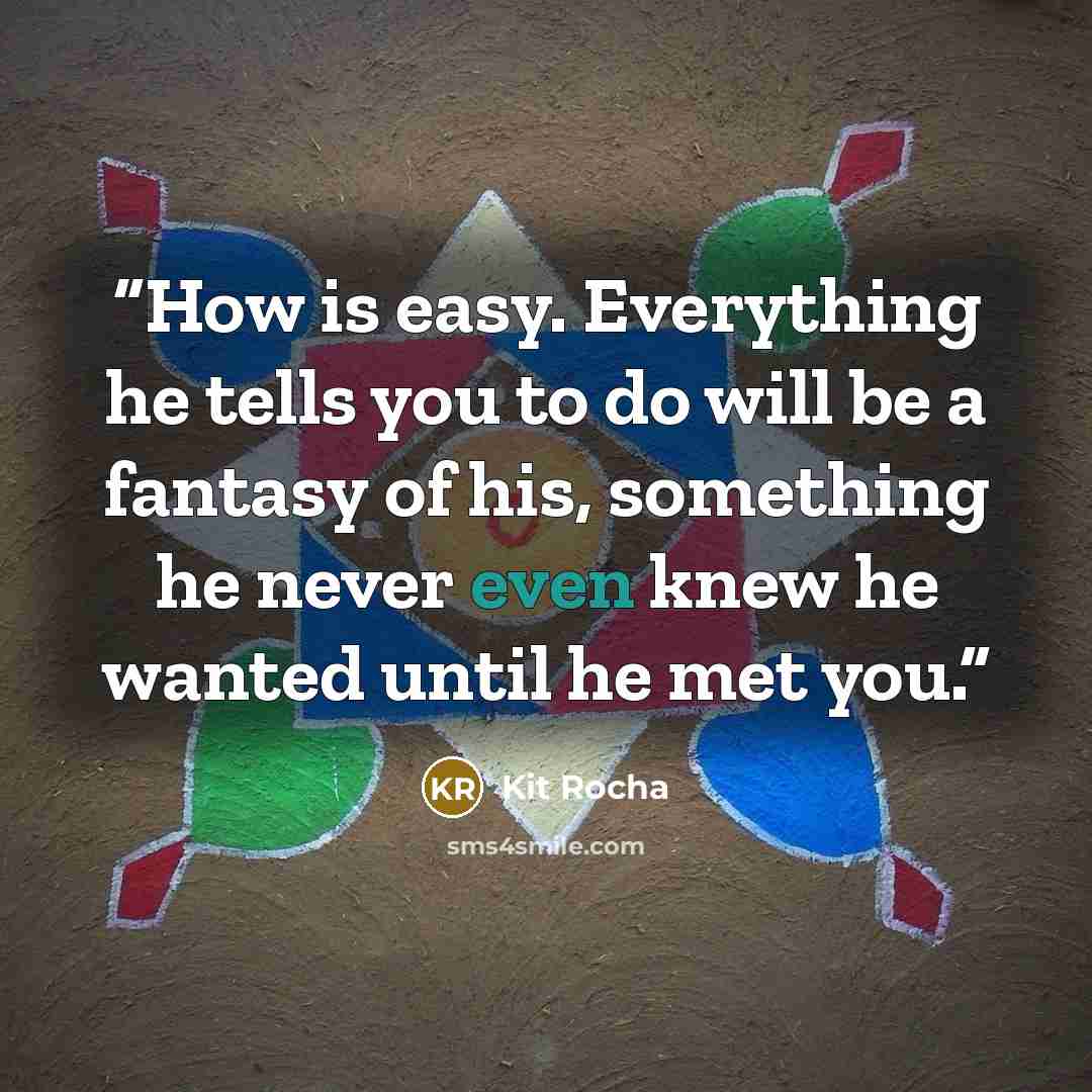 “How is easy. Everything he tells you to do will be a fantasy of his, something he never even knew he wanted until he met you.” quote by Kit Rocha