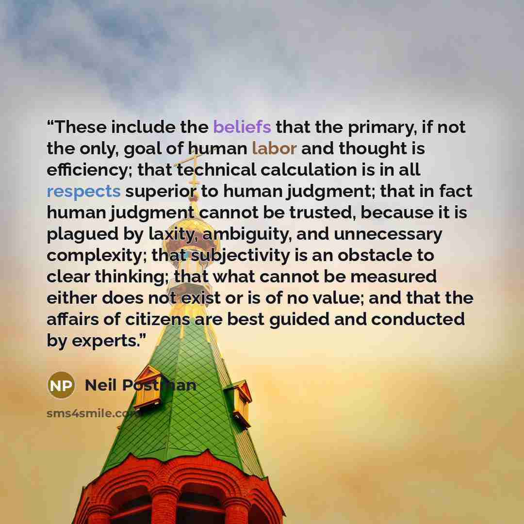 “These include the beliefs that the primary, if not the only, goal of human labor and thought is efficiency; that technical calculation is in all respects superior to human judgment; that in fact human judgment cannot be trusted, because it is plagued by laxity, ambiguity, and unnecessary…” quote by Neil Postman