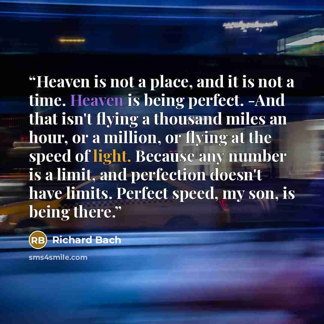 “Heaven is not a place, and it is not a time. Heaven is being perfect. -And that isn't flying a thousand miles an hour, or a million, or flying at the speed of light. Because any number is a limit, and perfection doesn't have limits. Perfect speed, my son, is being there.” quote by Richard Bach