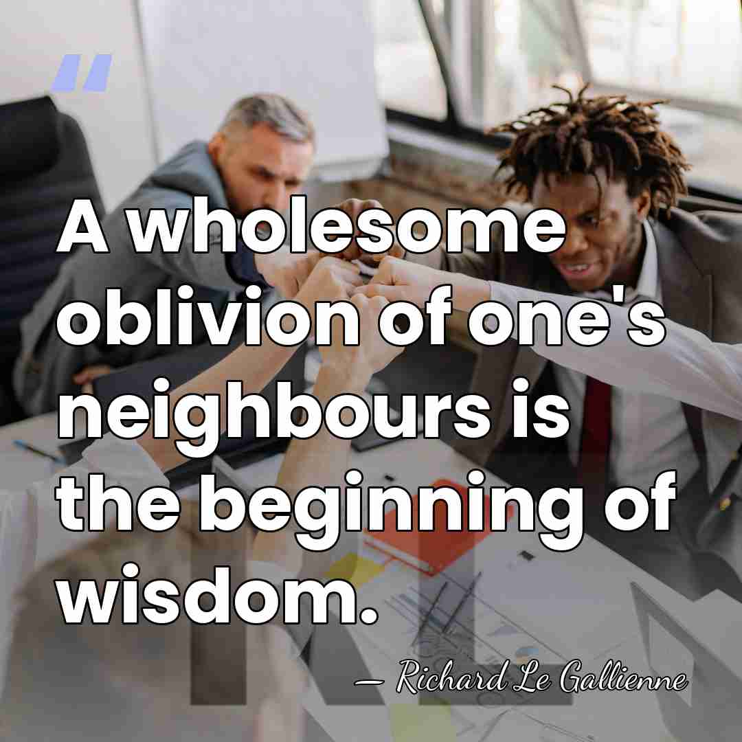 A wholesome oblivion of one's neighbours is the beginning of wisdom. - Richard Le Gallienne