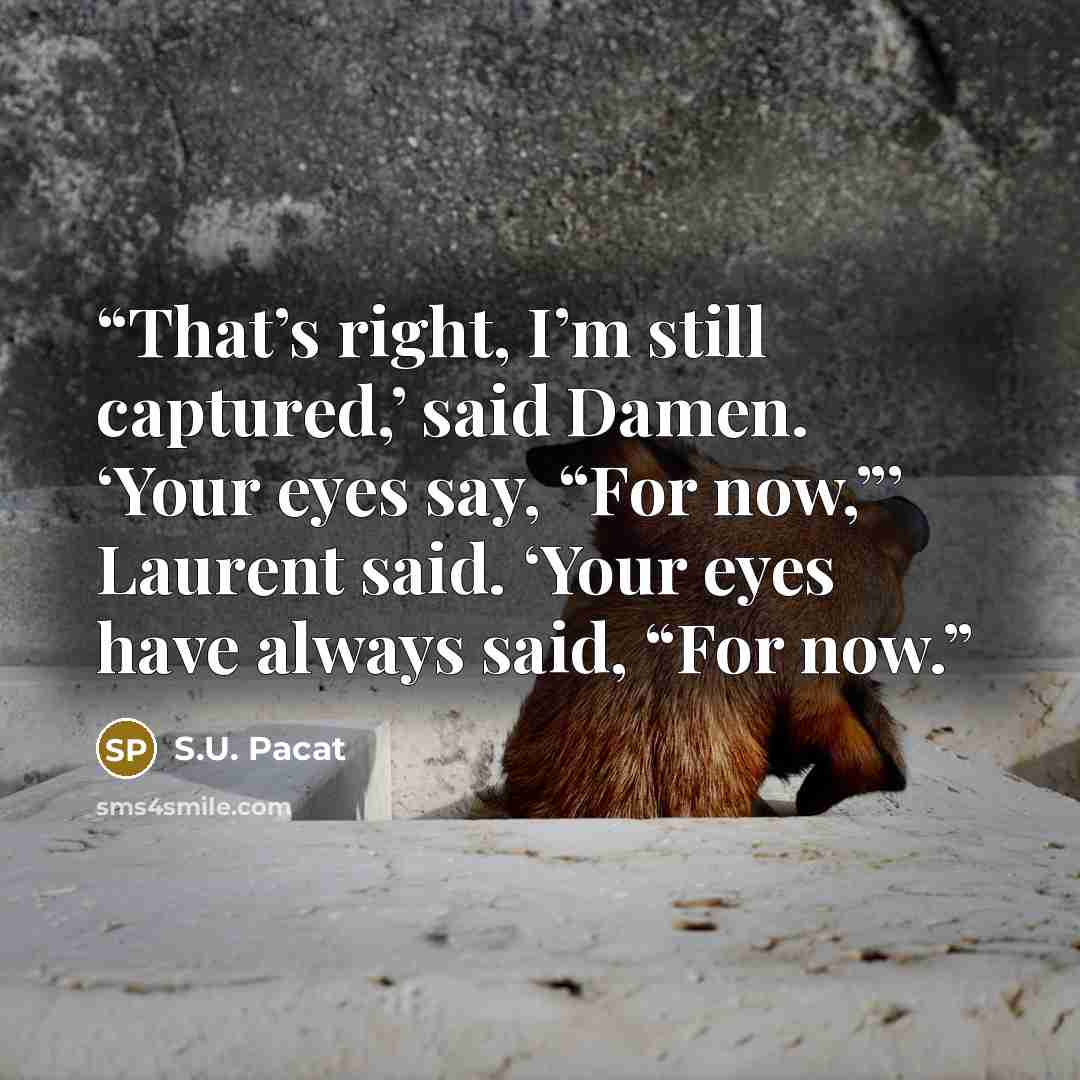 “That’s right, I’m still captured,’ said Damen. ‘Your eyes say, “For now,”’ Laurent said. ‘Your eyes have always said, “For now.” quote by S.U. Pacat