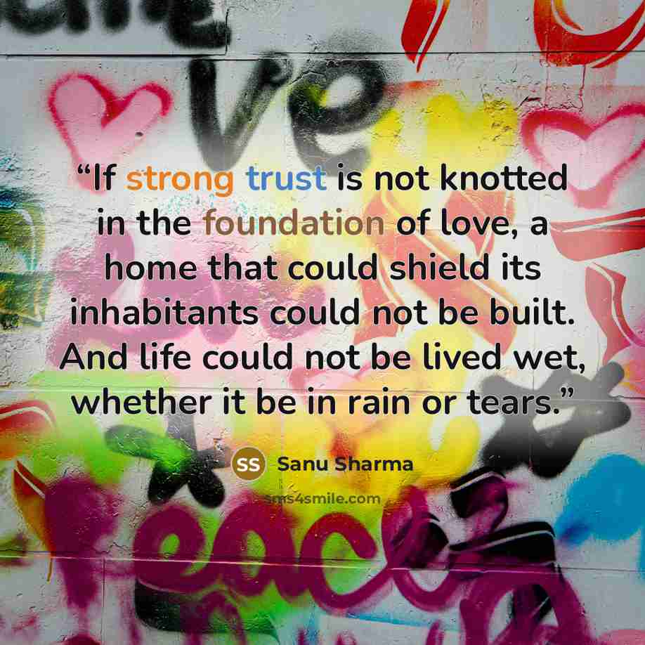 “If strong trust is not knotted in the foundation of love, a home that could shield its inhabitants could not be built. And life could not be lived wet, whether it be in rain or tears.” quote by Sanu Sharma