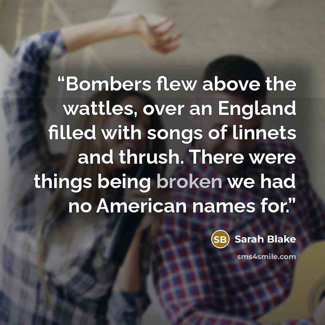 “Bombers flew above the wattles, over an England filled with songs of linnets and thrush. There were things being broken we had no American names for.” quote by Sarah Blake