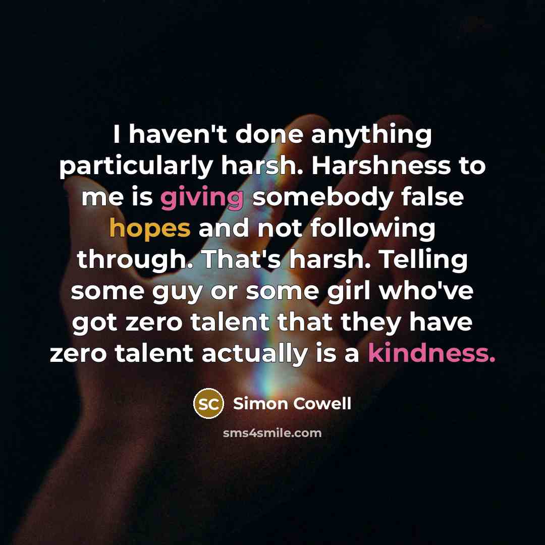 “I haven't done anything particularly harsh. Harshness to me is giving somebody false hopes and not following through. That's harsh. Telling some guy or some girl who've got zero talent that they have zero talent actually is a kindness.” quote by Simon Cowell