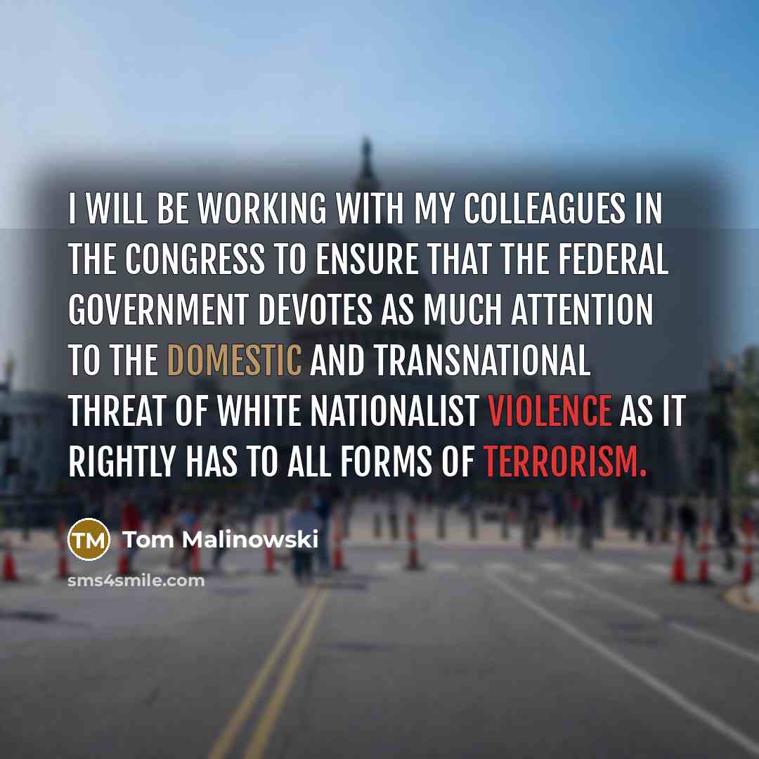 “I will be working with my colleagues in the Congress to ensure that the federal government devotes as much attention to the domestic and transnational threat of white nationalist violence as it rightly has to all forms of terrorism.” quote by Tom Malinowski