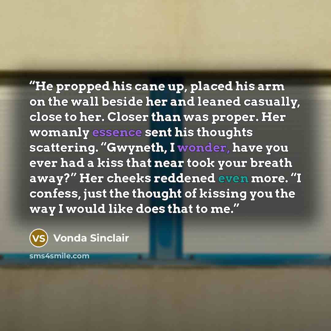 “He propped his cane up, placed his arm on the wall beside her and leaned casually, close to her. Closer than was proper. Her womanly essence sent his thoughts scattering. “Gwyneth, I wonder, have you ever had a kiss that near took your breath away?” Her cheeks reddened even more. “I confess, just…” quote by Vonda Sinclair