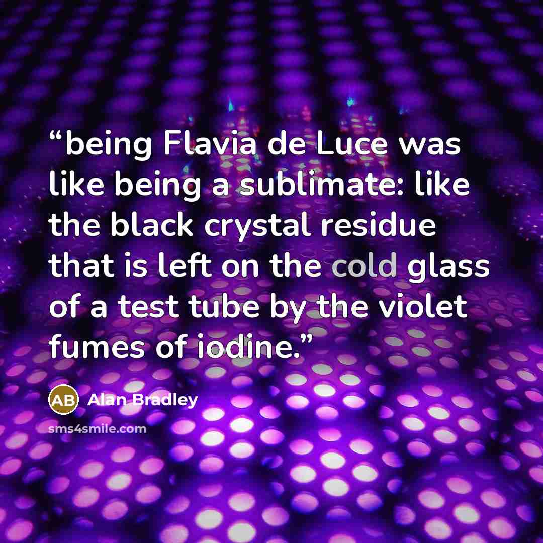 “being Flavia de Luce was like being a sublimate: like the black crystal residue that is left on the cold glass of a test tube by the violet fumes of iodine.” quote by Alan Bradley