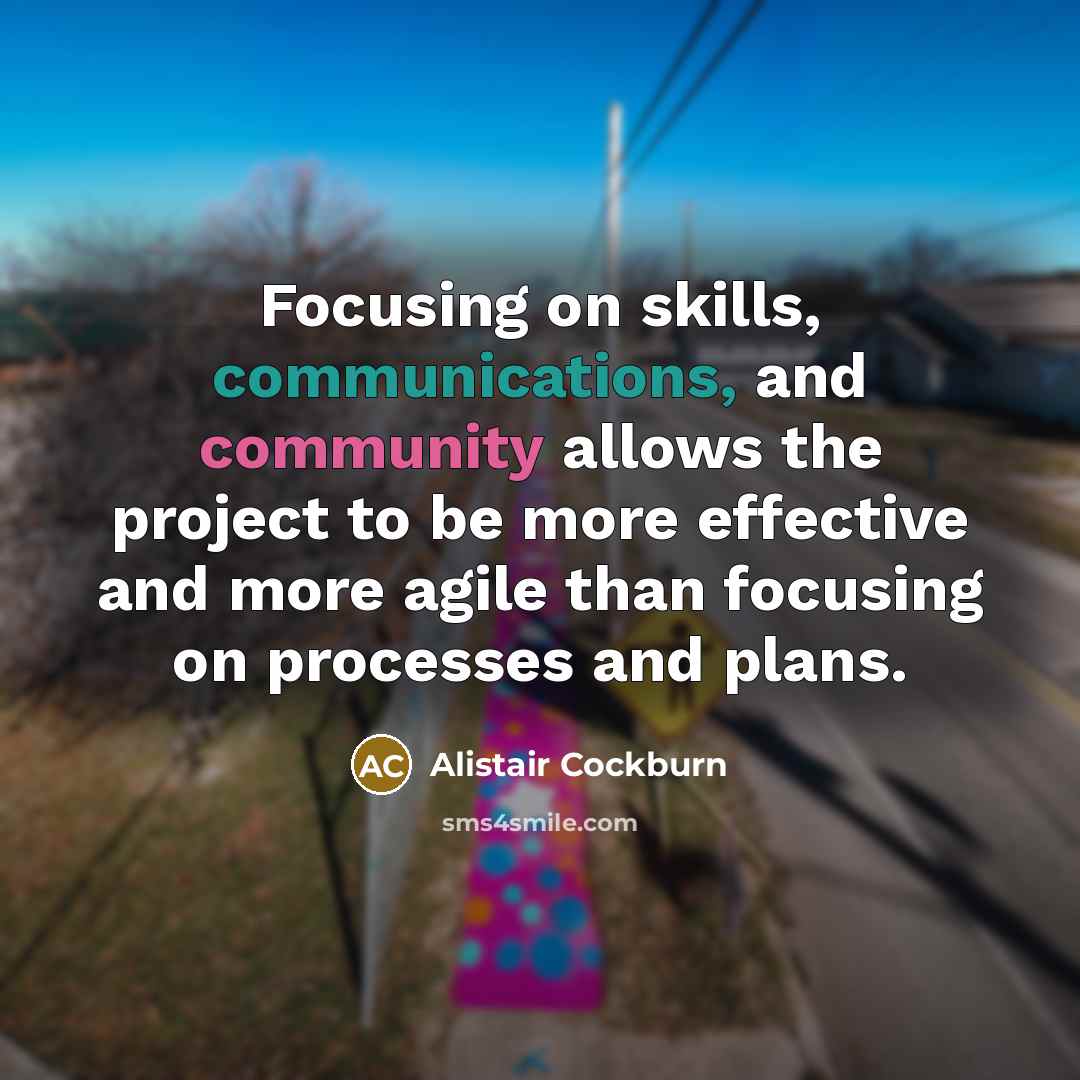 “Focusing on skills, communications, and community allows the project to be more effective and more agile than focusing on processes and plans.” quote by Alistair Cockburn