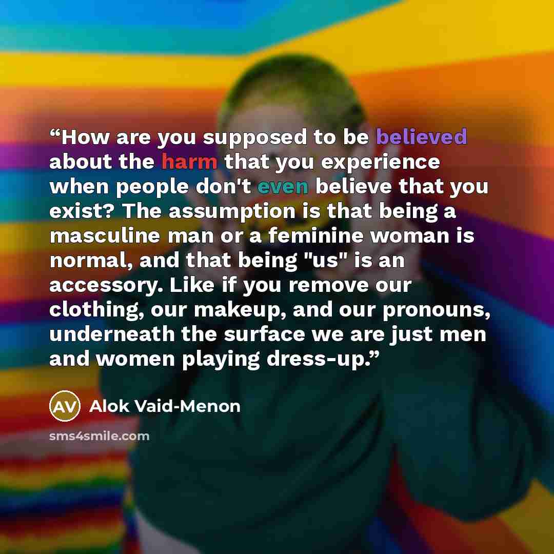 “How are you supposed to be believed about the harm that you experience when people don't even believe that you exist? The assumption is that being a masculine man or a feminine woman is normal, and that being "us" is an accessory. Like if you remove our clothing, our makeup, and our pronouns…” quote by Alok Vaid-Menon
