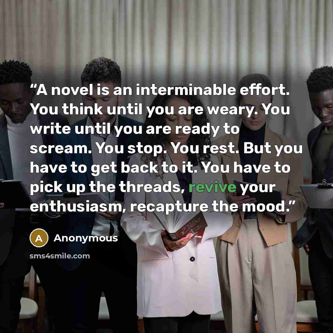 “A novel is an interminable effort. You think until you are weary. You write until you are ready to scream. You stop. You rest. But you have to get back to it. You have to pick up the threads, revive your enthusiasm, recapture the mood.” quote by Anonymous