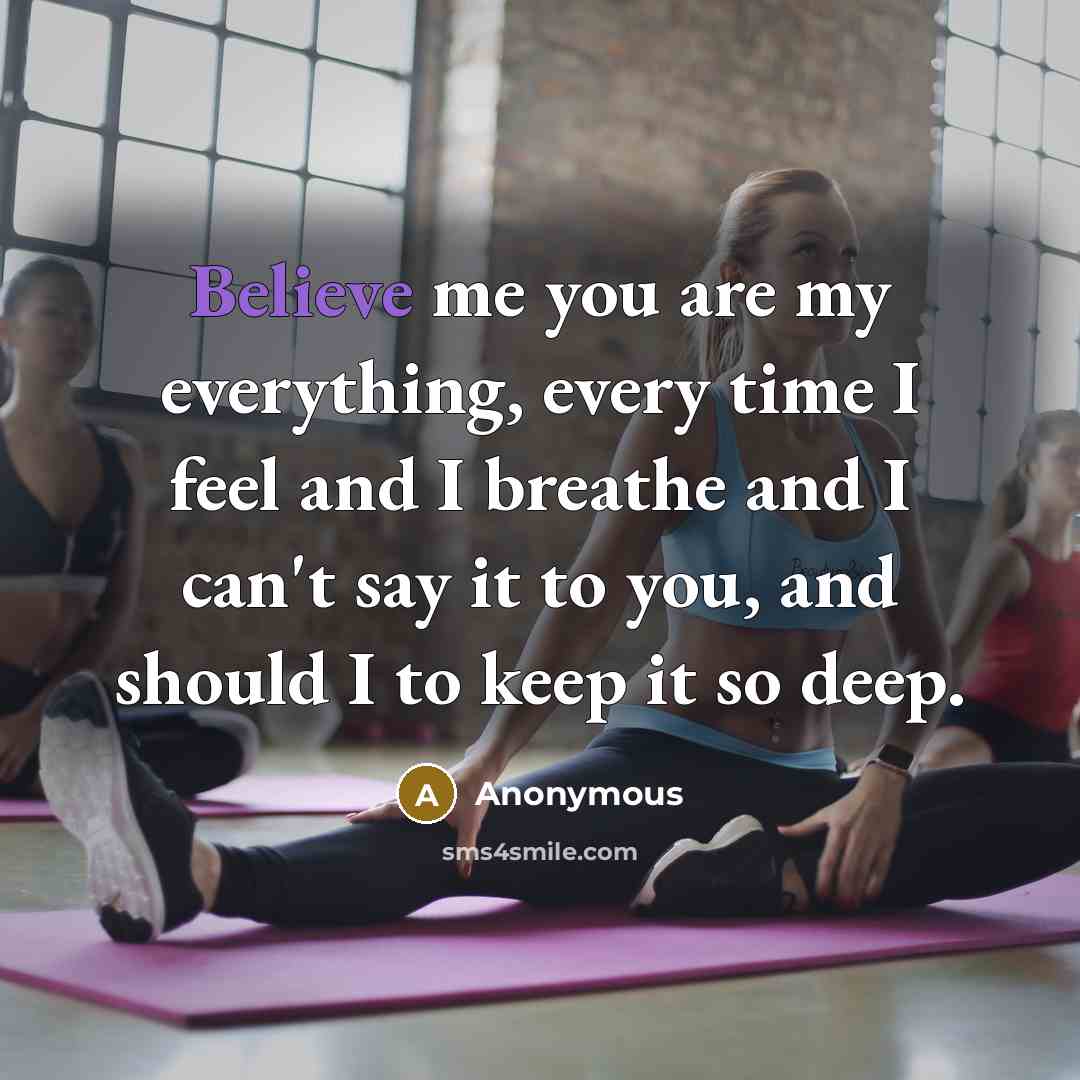 “Believe me you are my everything, every time I feel and I breathe and I can't say it to you, and should I to keep it so deep.” quote by Anonymous