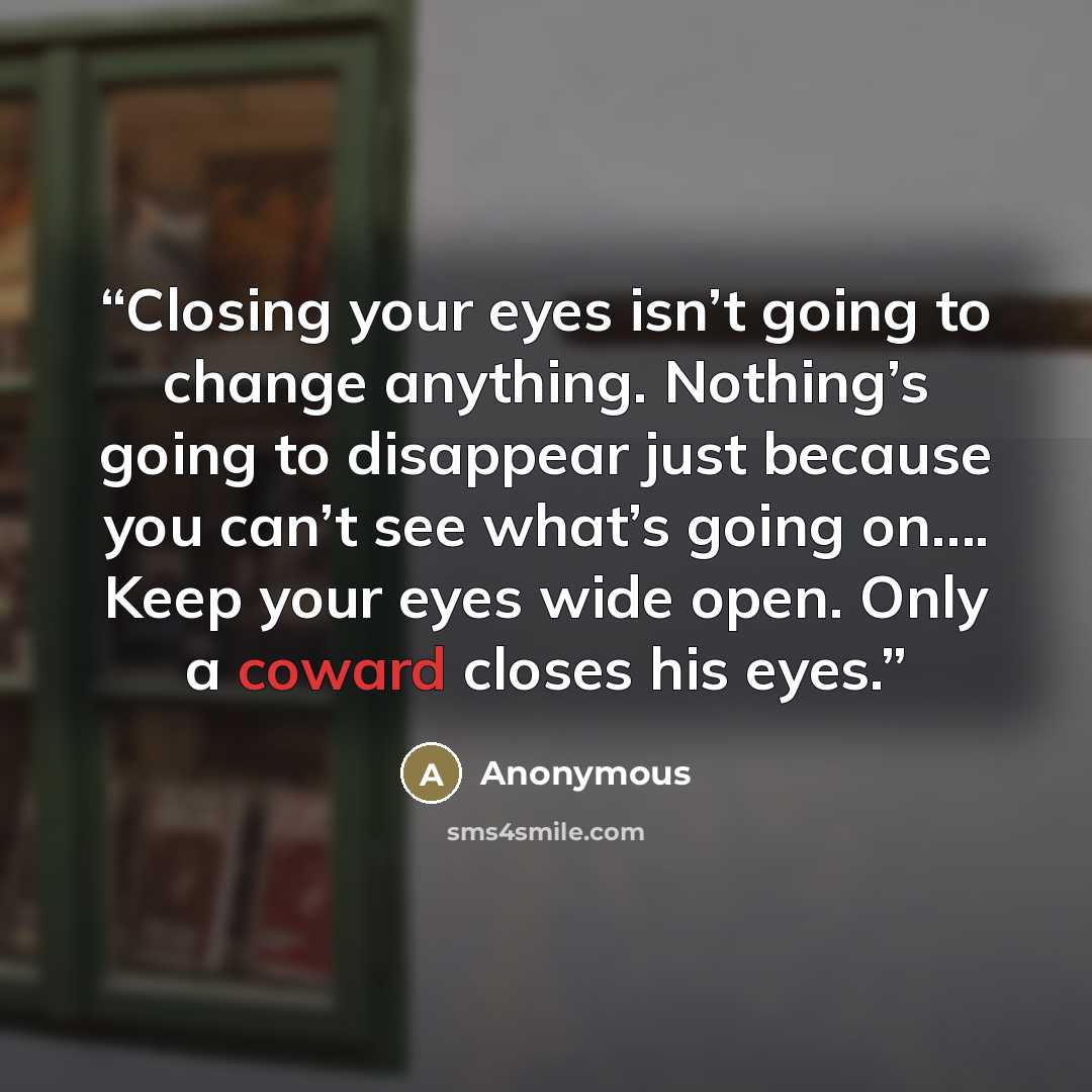 “Closing your eyes isn’t going to change anything. Nothing’s going to disappear just because you can’t see what’s going on…. Keep your eyes wide open. Only a coward closes his eyes.” quote by Anonymous