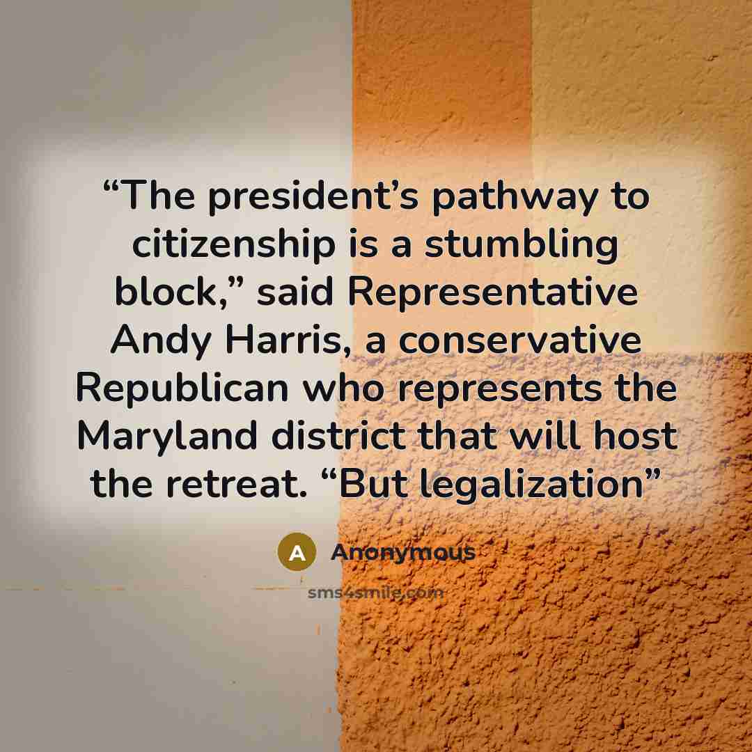 “The president’s pathway to citizenship is a stumbling block,” said Representative Andy Harris, a conservative Republican who represents the Maryland district that will host the retreat. “But legalization” quote by Anonymous