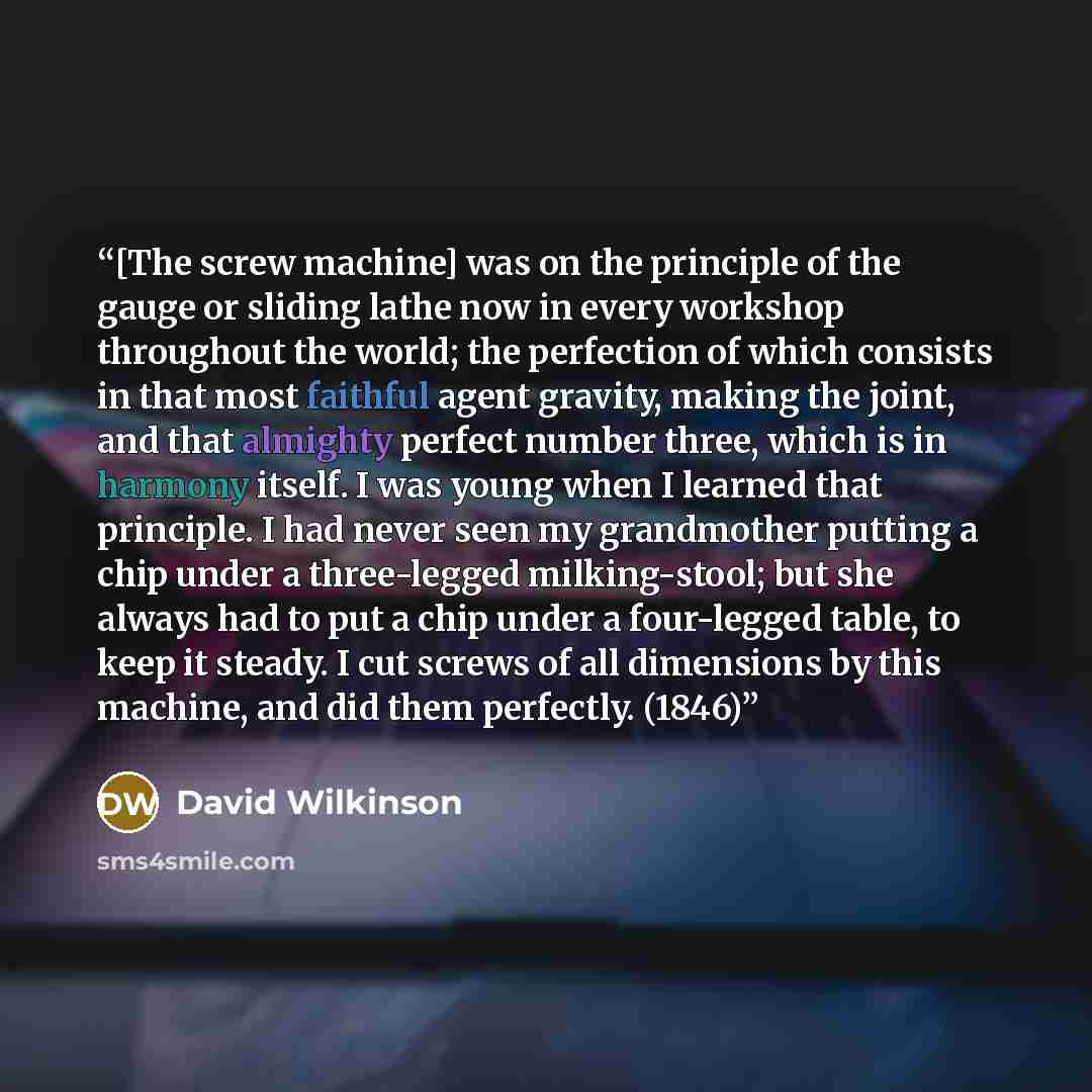 “[The screw machine] was on the principle of the gauge or sliding lathe now in every workshop throughout the world; the perfection of which consists in that most faithful agent gravity, making the joint, and that almighty perfect number three, which is in harmony itself. I was young when I learned…” quote by David Wilkinson