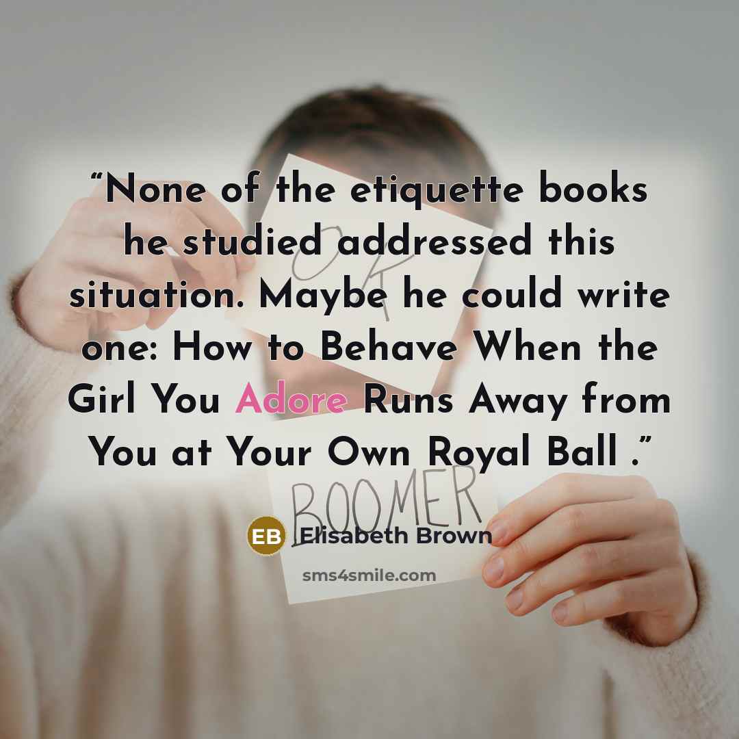 “None of the etiquette books he studied addressed this situation. Maybe he could write one: How to Behave When the Girl You Adore Runs Away from You at Your Own Royal Ball .” quote by Elisabeth Brown