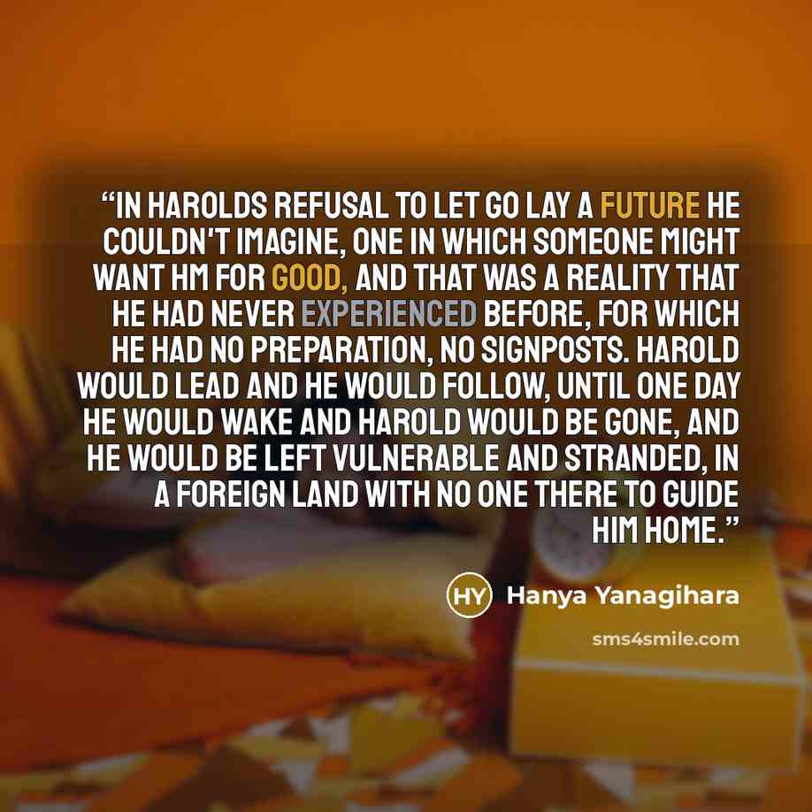 “In Harolds refusal to let go lay a future he couldn't imagine, one in which someone might want hm for good, and that was a reality that he had never experienced before, for which he had no preparation, no signposts. Harold would lead and he would follow, until one day he would wake and Harold…” quote by Hanya Yanagihara